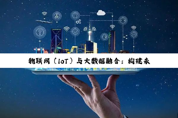 物联网（IoT）与大数据融合：构建未来智能社会的核心架构及最新热点分析