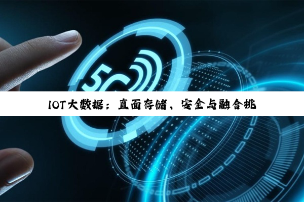 IOT大数据：直面存储、安全与融合挑战，探索最新技术热点与解决方案