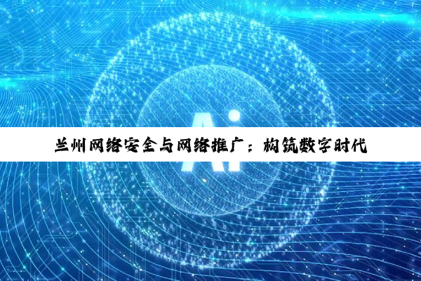 兰州网络安全与网络推广：构筑数字时代新基石，探索行业领军者