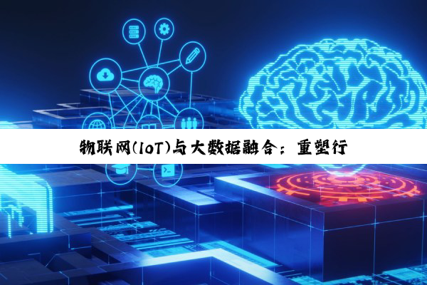 今日科普|物联网(IoT)与大数据融合：重塑行业生态的最新热点与应用实践