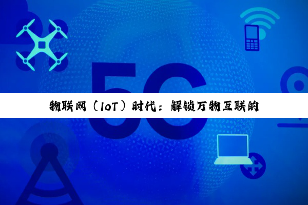 【科普解答】物联网（IoT）时代：解锁万物互联的智能化新纪元