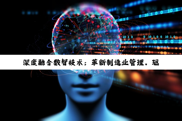 深度融合数智技术：革新制造业管理，驱动产业升级与质量飞跃