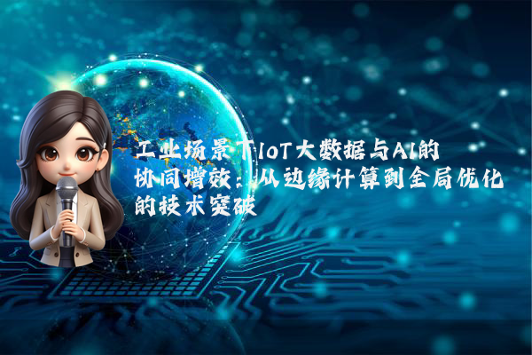 工业场景下IoT大数据与AI的协同增效：从边缘计算到全局优化的技术突破